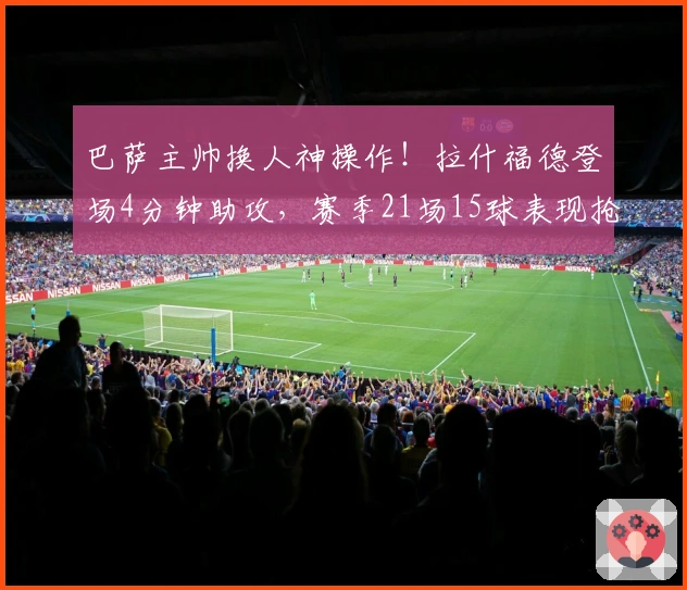 巴萨主帅换人神操作！拉什福德登场4分钟助攻，赛季21场15球表现抢眼