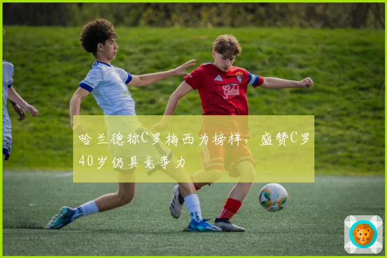 哈兰德称C罗梅西为榜样，盛赞C罗40岁仍具竞争力