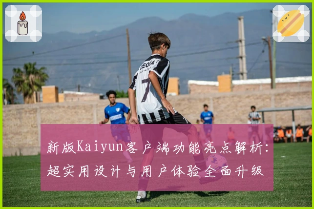 新版Kaiyun客户端功能亮点解析：超实用设计与用户体验全面升级