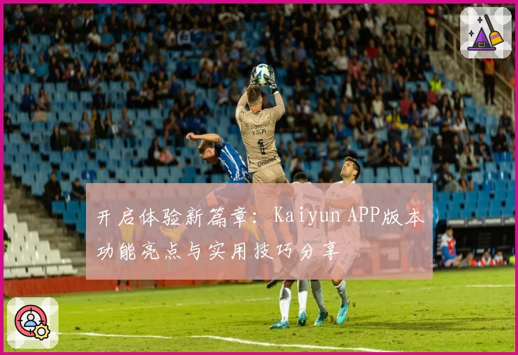 开启体验新篇章：Kaiyun APP版本功能亮点与实用技巧分享