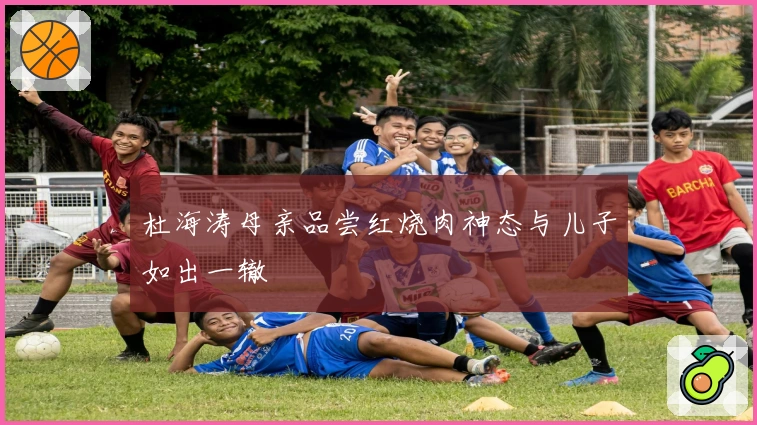 杜海涛母亲品尝红烧肉神态与儿子如出一辙