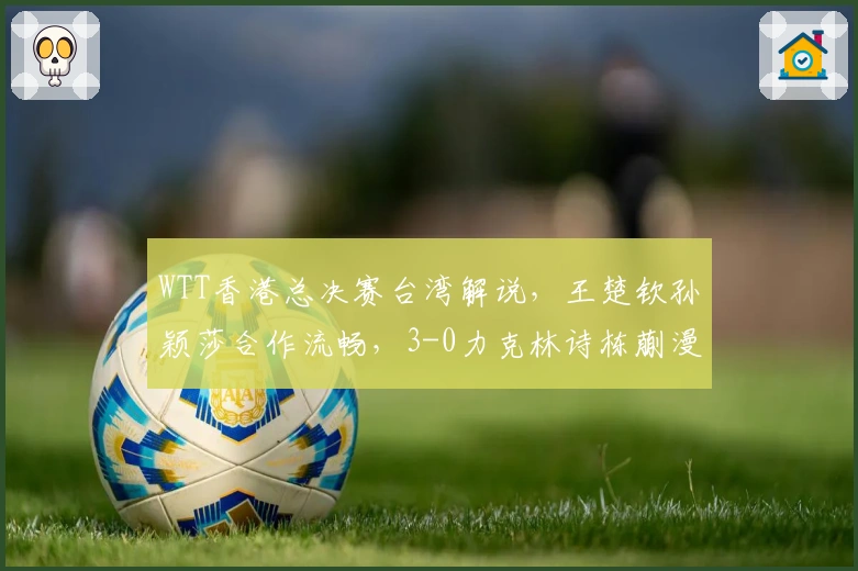 WTT香港总决赛台湾解说,王楚钦孙颖莎合作流畅,3-0力克林诗栋蒯漫