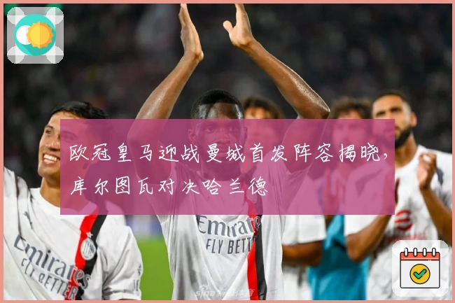 欧冠皇马迎战曼城首发阵容揭晓，库尔图瓦对决哈兰德