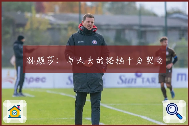 孙颖莎：与大头的搭档十分契合