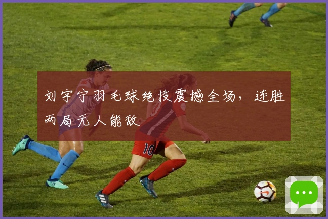 刘宇宁羽毛球绝技震撼全场，连胜两局无人能敌