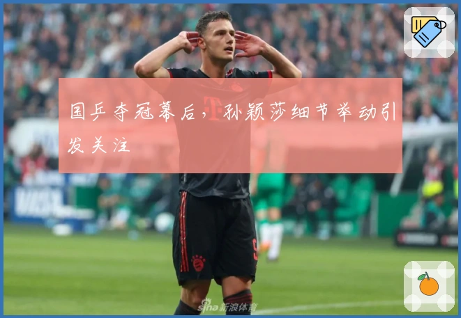 国乒夺冠幕后，孙颖莎细节举动引发关注