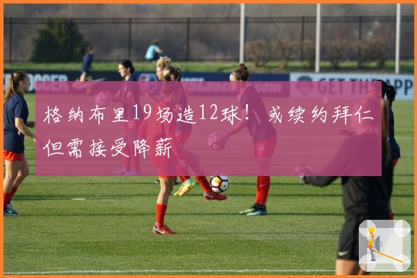 格纳布里19场造12球！或续约拜仁但需接受降薪