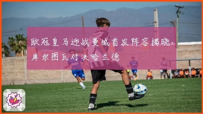 欧冠皇马迎战曼城首发阵容揭晓,库尔图瓦对决哈兰德