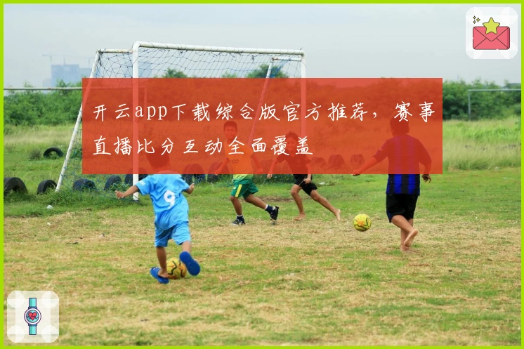 开云app下载综合版官方推荐，赛事直播比分互动全面覆盖